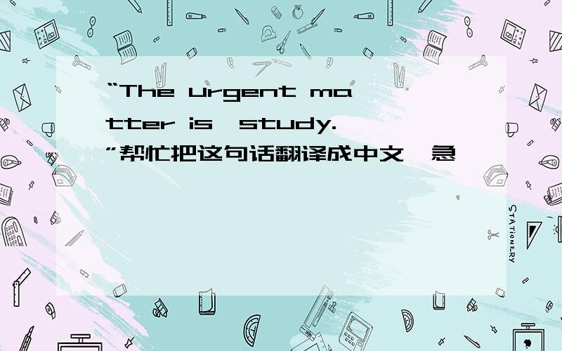 “The urgent matter is,study.”帮忙把这句话翻译成中文,急