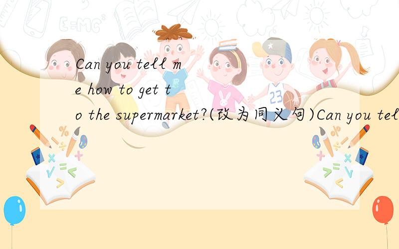 Can you tell me how to get to the supermarket?(改为同义句)Can you tell me ----   ----   ----  the supermarket?