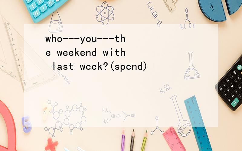 who---you---the weekend with last week?(spend)