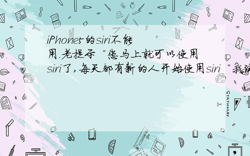 iPhone5的siri不能用.老提示“您马上就可以使用siri了,每天都有新的人开始使用siri“我试过还原系统,试过先英文再中文,但是都没用.此外,除了中国中文版不能用,其余的版本都正常… 手机是美