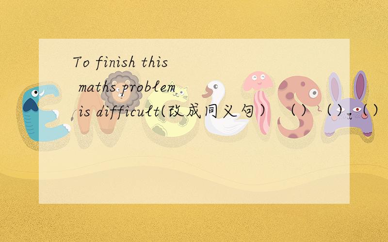 To finish this maths problem is difficult(改成同义句） （）（）（） finish this maths problem