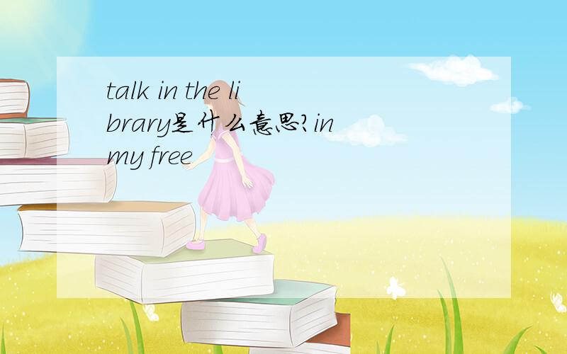 talk in the library是什么意思?in my free