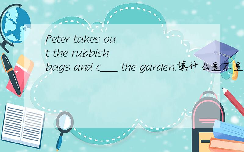 Peter takes out the rubbish bags and c___ the garden.填什么是不是comes