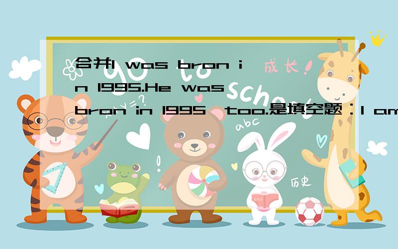 合并I was bron in 1995.He was bron in 1995,too.是填空题：I am_____ _____ _____he .