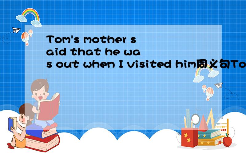 Tom's mother said that he was out when I visited him同义句Tom's mother said that he wasn't ____ ____ when I visited him