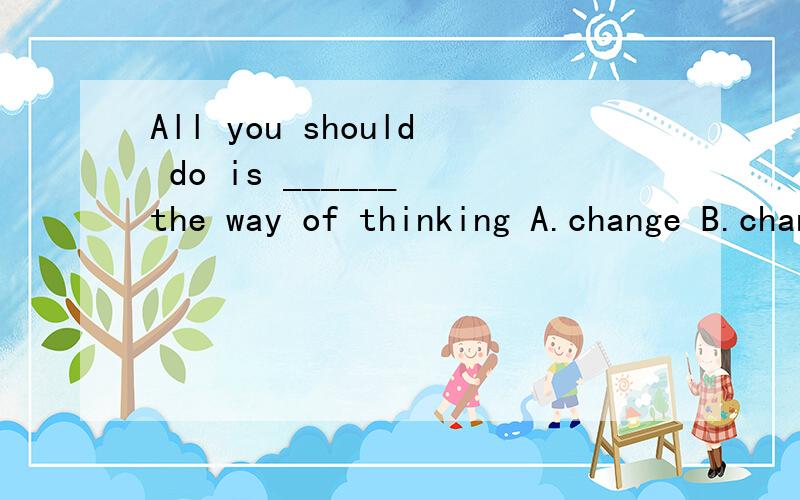 All you should do is ______ the way of thinking A.change B.changes C.to change D.changed 选什么?原因也说一下,急!