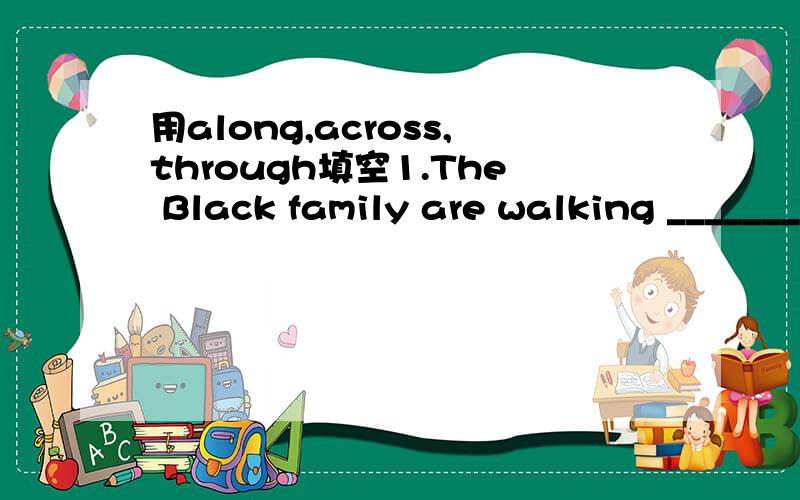 用along,across,through填空1.The Black family are walking __________ the square.2.There is a chart(图表) showing how water flows ________ the pipes.3.Go __________ the street and turn left at the first turning.
