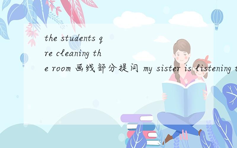 the students qre cleaning the room 画线部分提问 my sister is listening to the teacher 变一般疑问句my borther is reading a book 改为否定句