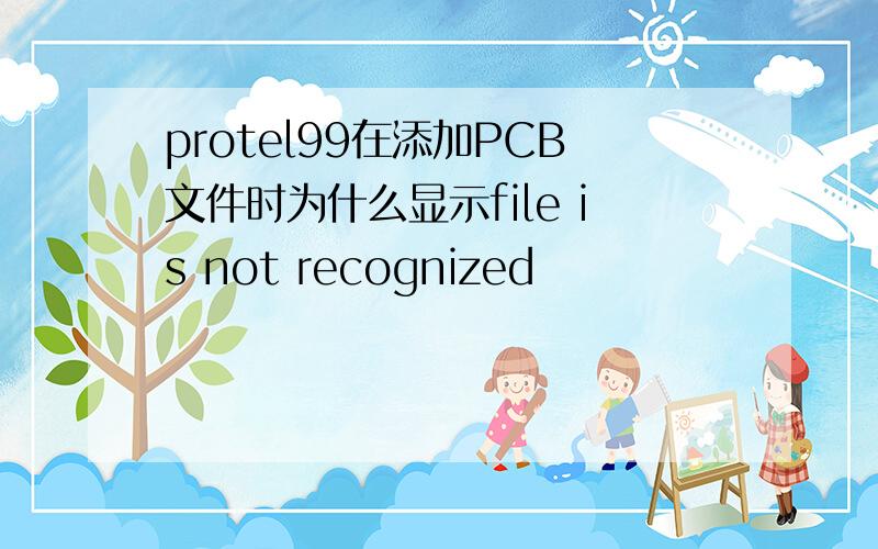 protel99在添加PCB文件时为什么显示file is not recognized