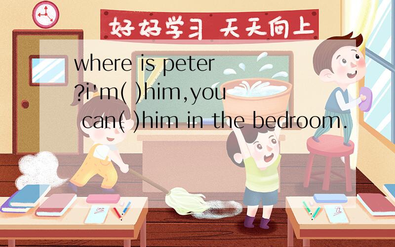 where is peter?i'm( )him,you can( )him in the bedroom.