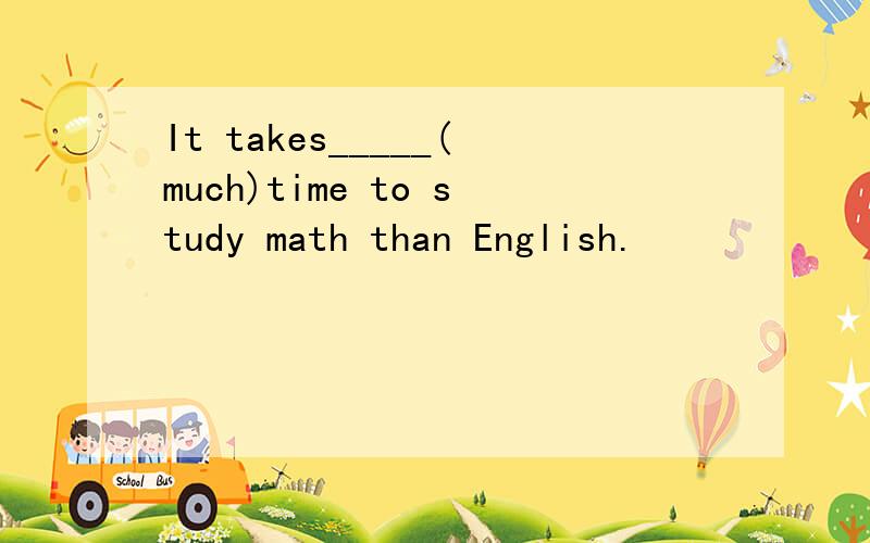 It takes_____(much)time to study math than English.