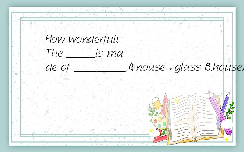 How wonderful!The _____is made of _________.A．house ,glass B．house,glasses C．houses,glass D．houses,glasses