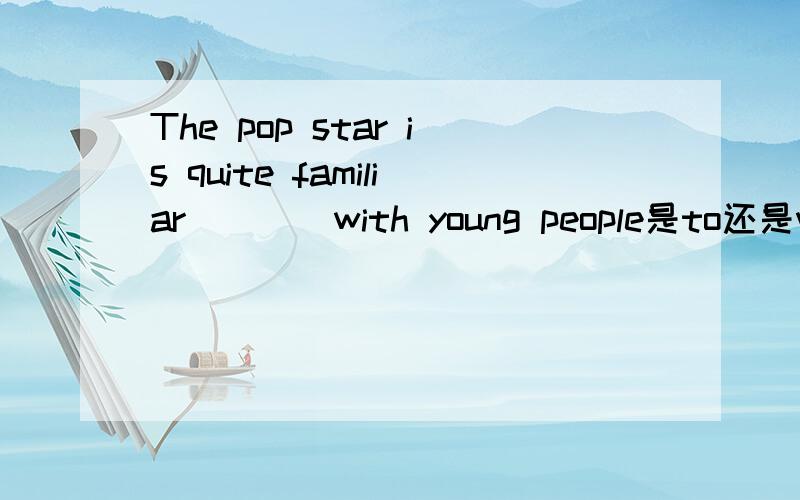 The pop star is quite familiar____with young people是to还是with