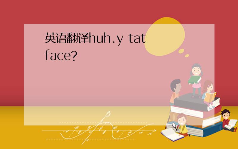 英语翻译huh.y tat face?
