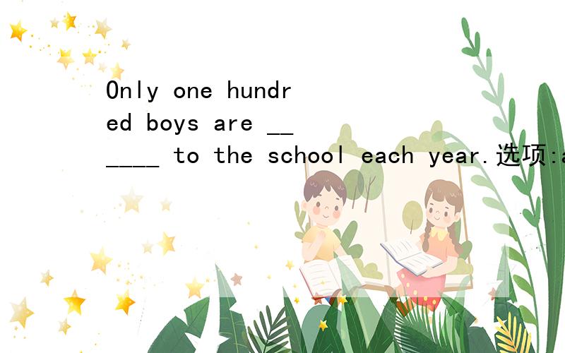 Only one hundred boys are ______ to the school each year.选项:a、received b、 arranged c、 accepted d、 admitted