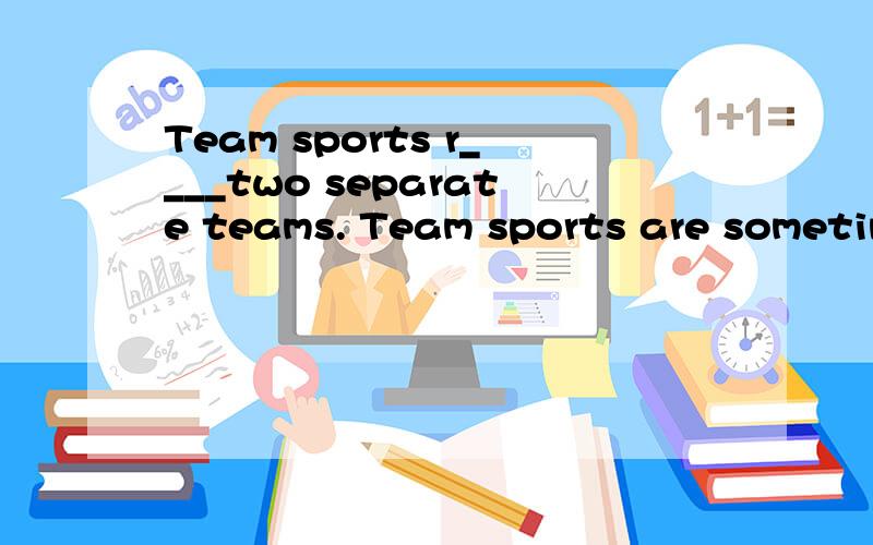 Team sports r____two separate teams. Team sports are sometimes c____competitive sports.空里填什么词还有一道：People play individual sports in order to get exrcise.They don't play individual sports for the competition.G______,they want to g