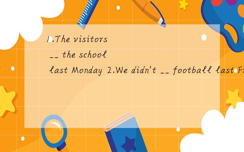1.The visitors __ the school last Monday 2.We didn't __ football last Friday3.Bill __ breakfast with his mother now4.The pupils __ the film yesterday afternoom5.They __in Beijing last week6.The girl didn;t __her homework last night7.Jane's parents __