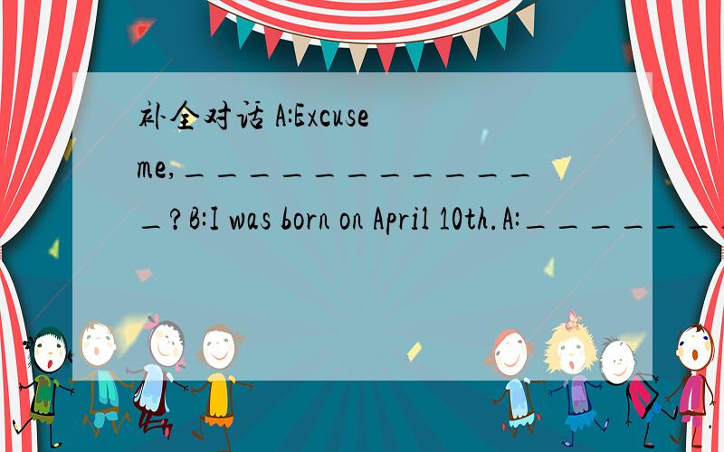 补全对话 A:Excuse me,____________?B:I was born on April 10th.A:____________?B:I was born in S补全对话A:Excuse me,____________?B:I was born on April 10th.A:____________?B:I was born in Shenyang.A:____________?Do you know?B:Yes,it’s July 13th