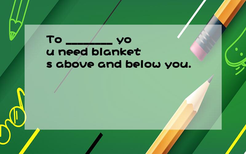 To ________ you need blankets above and below you.