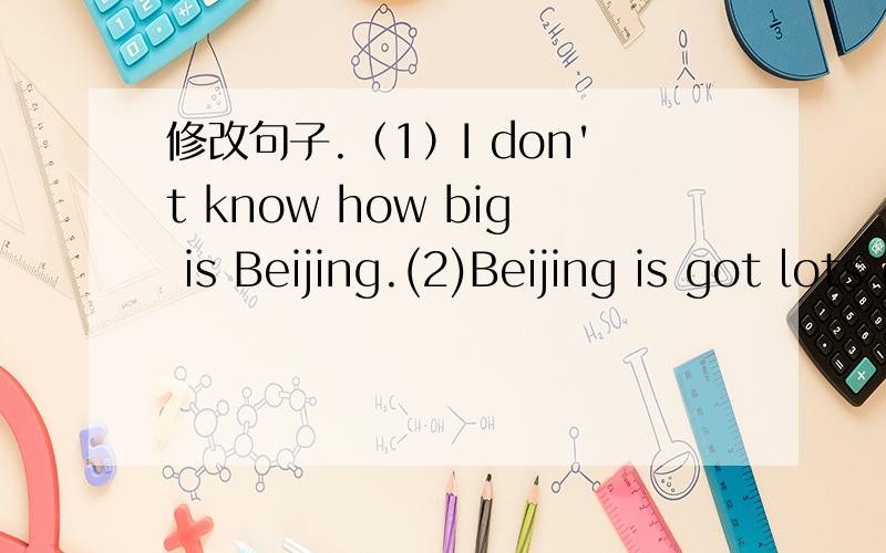修改句子.（1）I don't know how big is Beijing.(2)Beijing is got lots of animals.(3)My hometown is in the Beijing .