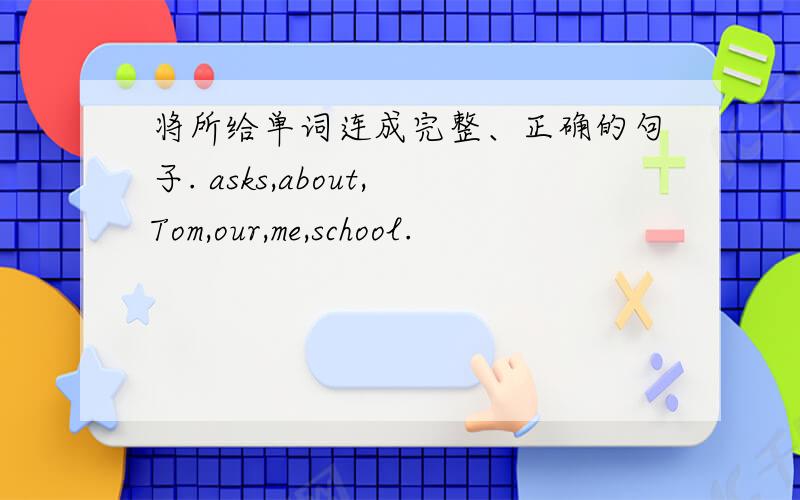 将所给单词连成完整、正确的句子. asks,about,Tom,our,me,school.