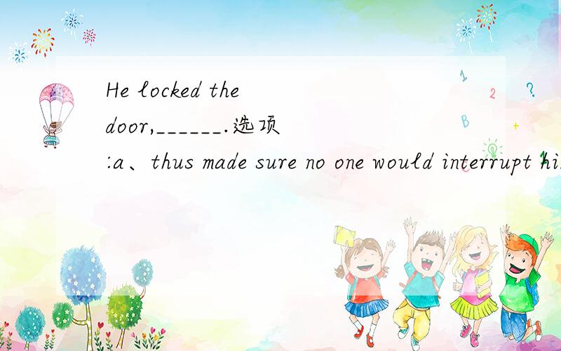 He locked the door,______.选项:a、thus made sure no one would interrupt himb、thus making sure no one would interrupt himc、though made sure no one would interrupt himd、although to make sure no one would interrupt him