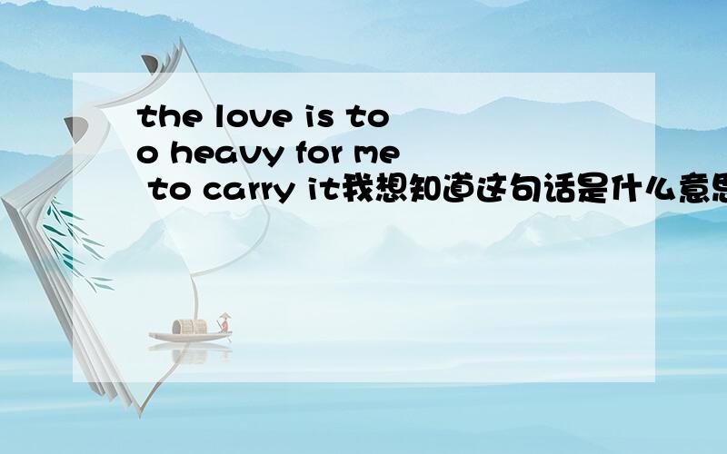 the love is too heavy for me to carry it我想知道这句话是什么意思...我的英语水平不高..