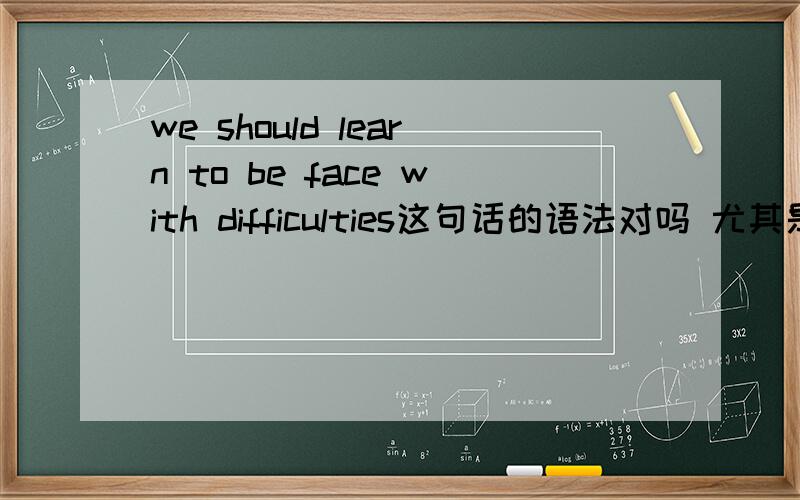 we should learn to be face with difficulties这句话的语法对吗 尤其是be,learn to be face with