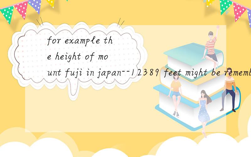for example the height of mount fuji in japan--12389 feet might be remembered using the following asociations:12 is the number of months in the year and 389 is the number of days in a year added to the number of months twice1.为什么要用might be