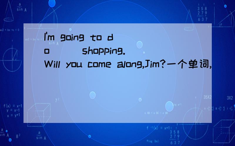 I'm going to do ( )shopping.Will you come along,Jim?一个单词,