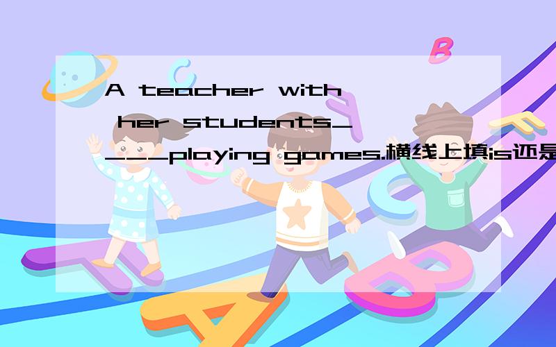 A teacher with her students____playing games.横线上填is还是are?