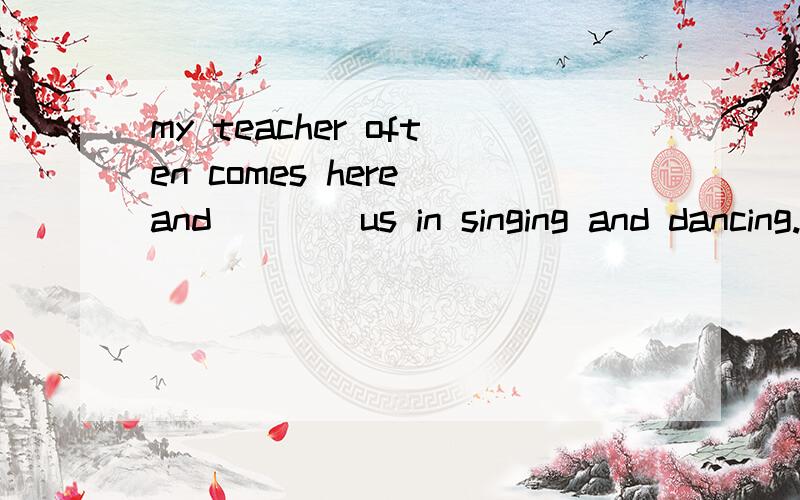 my teacher often comes here and ___ us in singing and dancing.