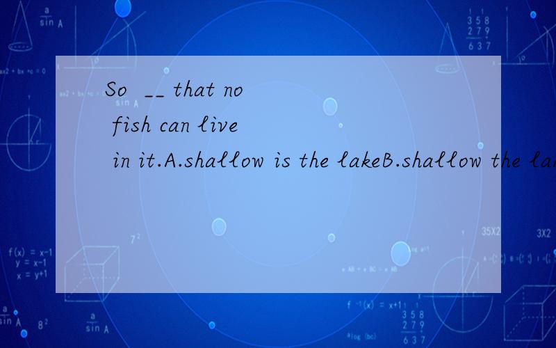 So  __ that no fish can live in it.A.shallow is the lakeB.shallow the lake isC.the lake is shallowD.is the shallow答案是A为什么?不能选b?请说明.