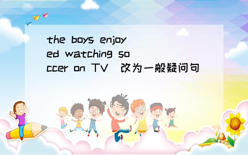 the boys enjoyed watching soccer on TV(改为一般疑问句）