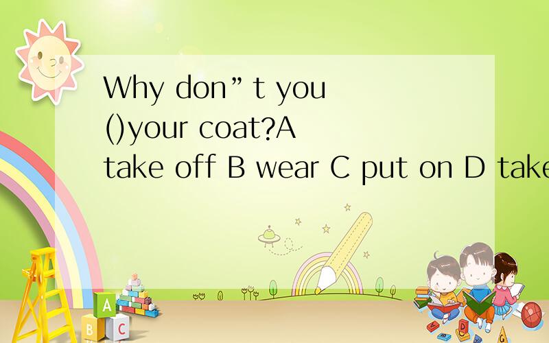 Why don”t you ()your coat?A take off B wear C put on D take to