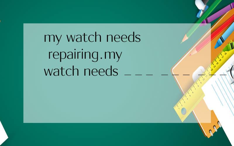 my watch needs repairing.my watch needs ___ ___ ___(同义句）