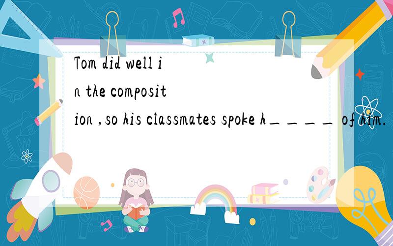 Tom did well in the composition ,so his classmates spoke h____ of him.