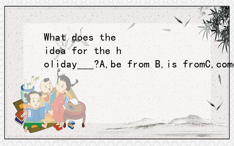 What does the idea for the holiday___?A,be from B,is fromC,come fromD,came from