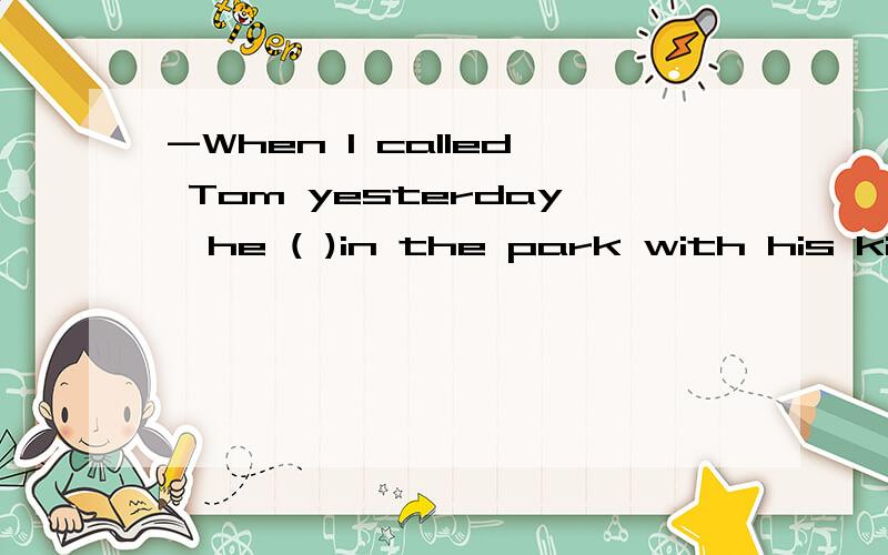 -When I called Tom yesterday,he ( )in the park with his kids.-When I called Tom yesterday,he ( )in the park with his kids.A.took photos B.takes photos C.was taking photos D.is taking photos答案是哪个,为什么呢?