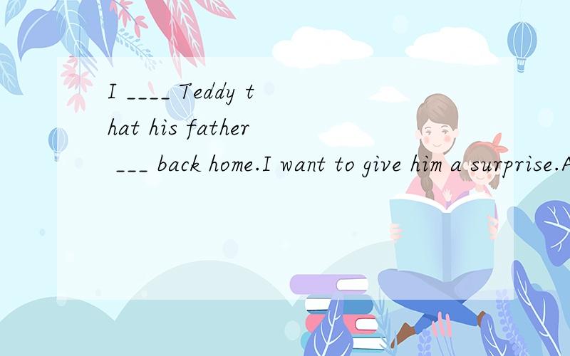 I ____ Teddy that his father ___ back home.I want to give him a surprise.A.did not tell,had beenB.had not told,wasC.have not told,isD.do not,will be选C,请帮我分析一下,