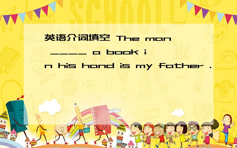 英语介词填空 The man ____ a book in his hand is my father .