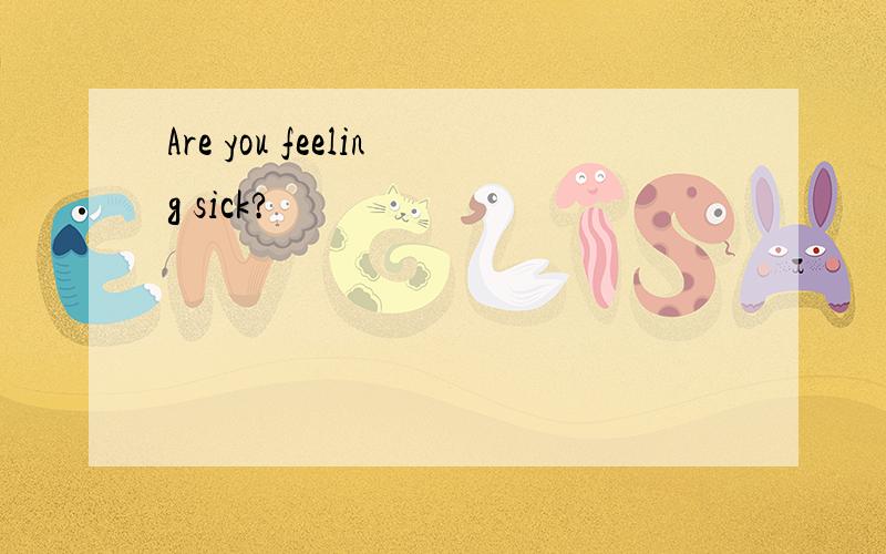 Are you feeling sick?
