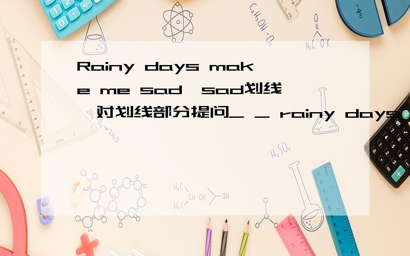 Rainy days make me sad,sad划线,对划线部分提问_ _ rainy days make you?His _ (copy)other's homework made the teacher angry.