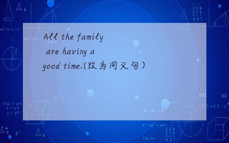 All the family are having a good time.(改为同义句）