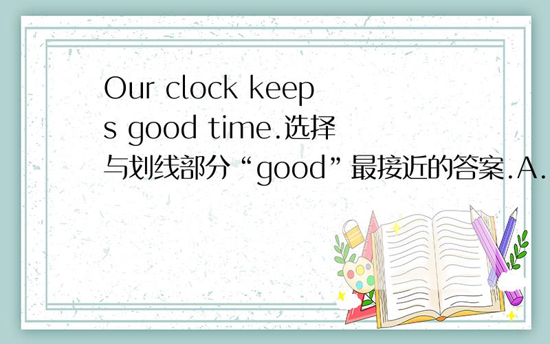 Our clock keeps good time.选择与划线部分“good”最接近的答案.A.quickB.rightC.wellD.slow