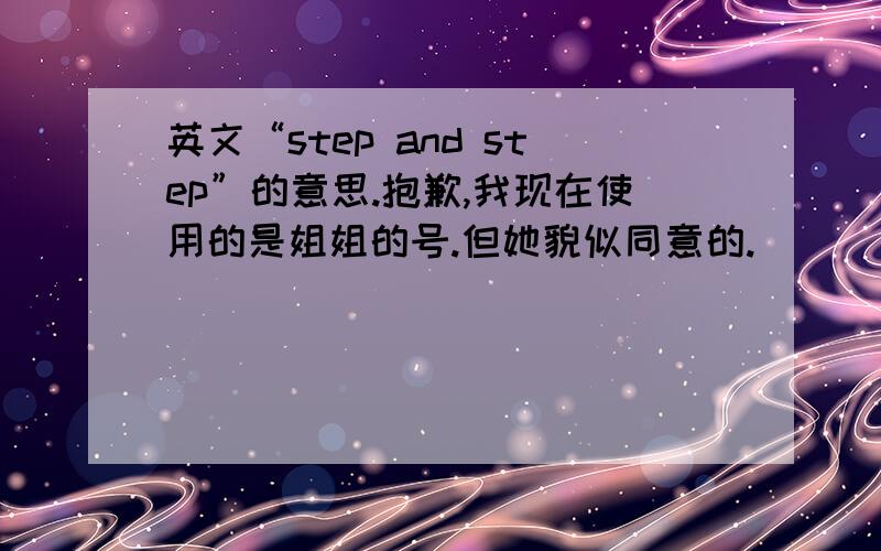 英文“step and step”的意思.抱歉,我现在使用的是姐姐的号.但她貌似同意的.