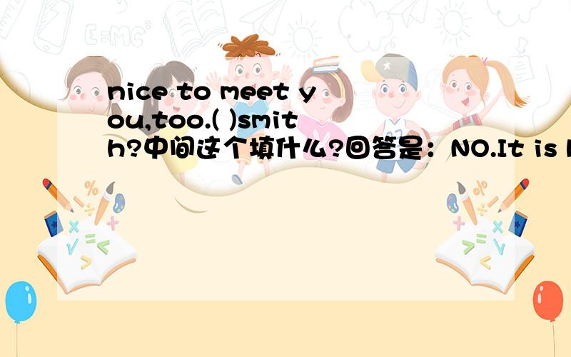 nice to meet you,too.( )smith?中间这个填什么?回答是：NO.It is brown.What is your last name?