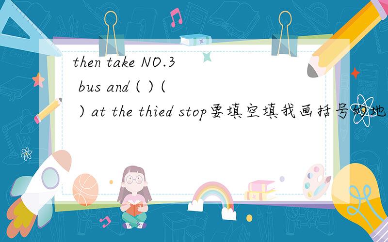 then take NO.3 bus and ( ) ( ) at the thied stop要填空填我画括号的地方的英语