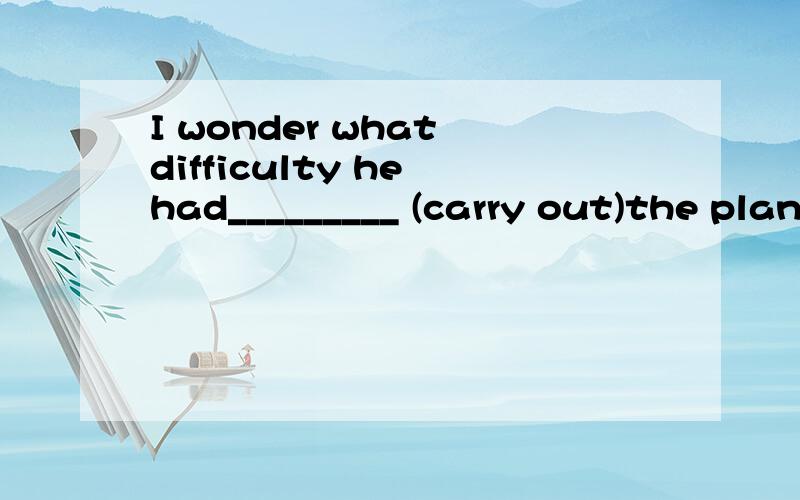 I wonder what difficulty he had_________ (carry out)the plan?横线上正确的应该填：carrying out 想不通