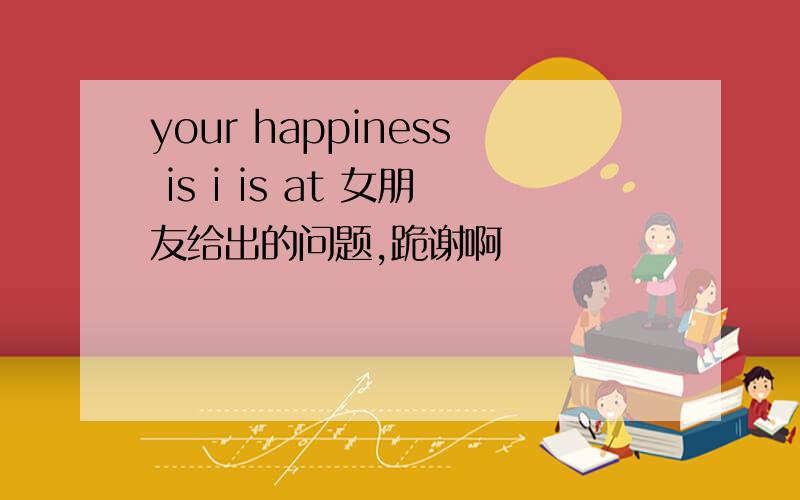 your happiness is i is at 女朋友给出的问题,跪谢啊